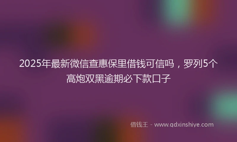 2025年最新微信查惠保里借钱可信吗，罗列5个高炮双黑逾期必下款口子