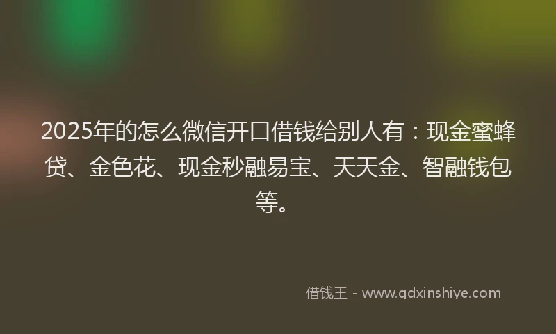 2025年的怎么微信开口借钱给别人有：现金蜜蜂贷、金色花、现金秒融易宝、天天金、智融钱包等。