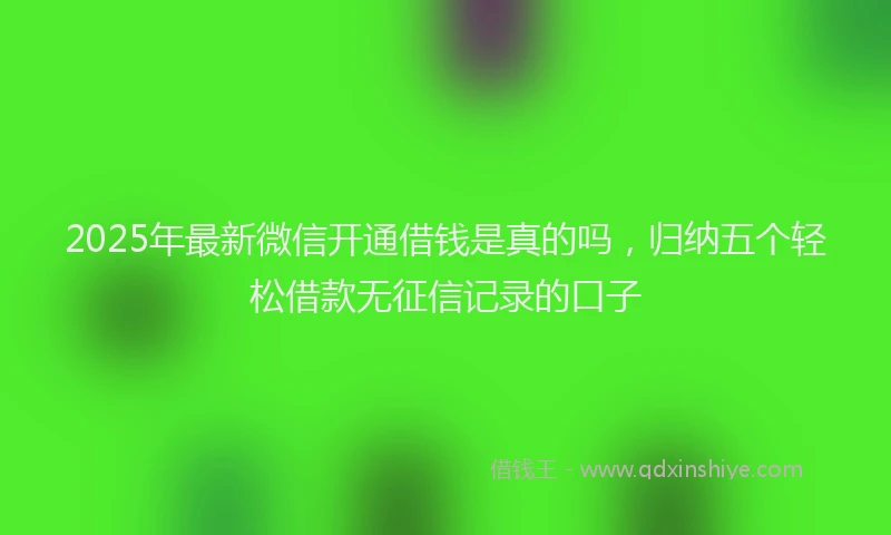 2025年最新微信开通借钱是真的吗，归纳五个轻松借款无征信记录的口子