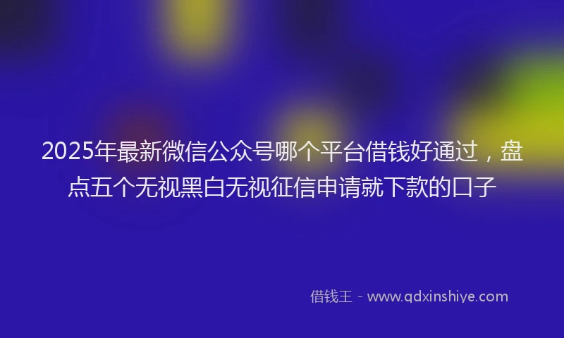 2025年最新微信公众号哪个平台借钱好通过，盘点五个无视黑白无视征信申请就下款的口子