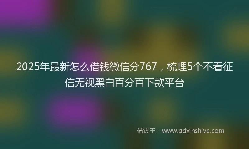 2025年最新怎么借钱微信分767，梳理5个不看征信无视黑白百分百下款平台