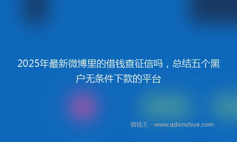 2025年最新微博里的借钱查征信吗，总结五个黑户无条件下款的平台
