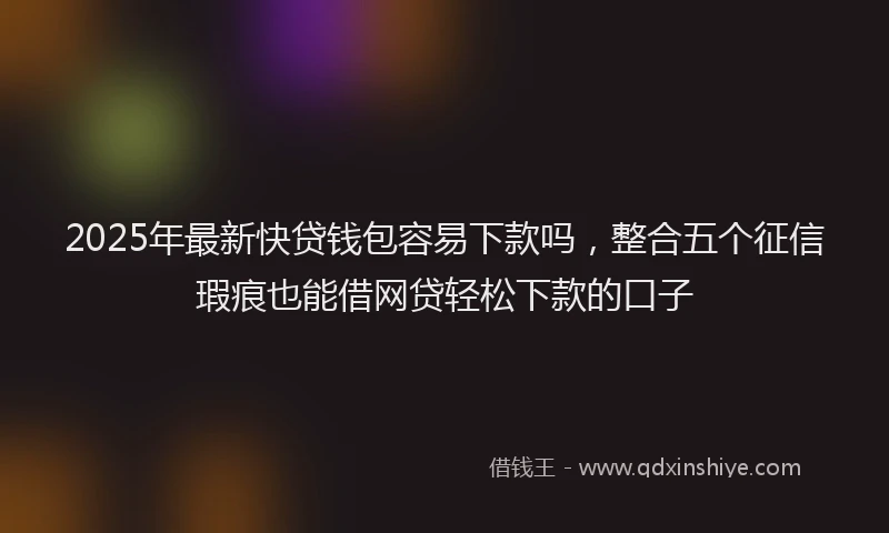 2025年最新快贷钱包容易下款吗，整合五个征信瑕疵也能借网贷轻松下款的口子
