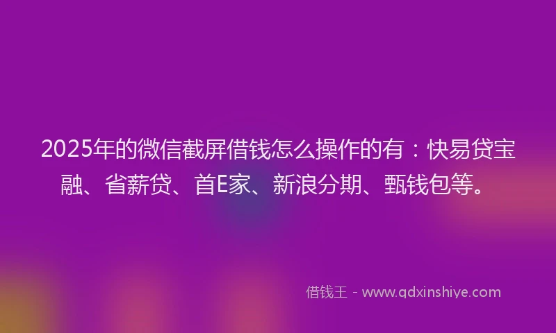 2025年的微信截屏借钱怎么操作的有：快易贷宝融、省薪贷、首E家、新浪分期、甄钱包等。