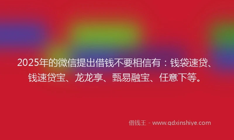 2025年的微信提出借钱不要相信有：钱袋速贷、钱速贷宝、龙龙享、甄易融宝、任意下等。