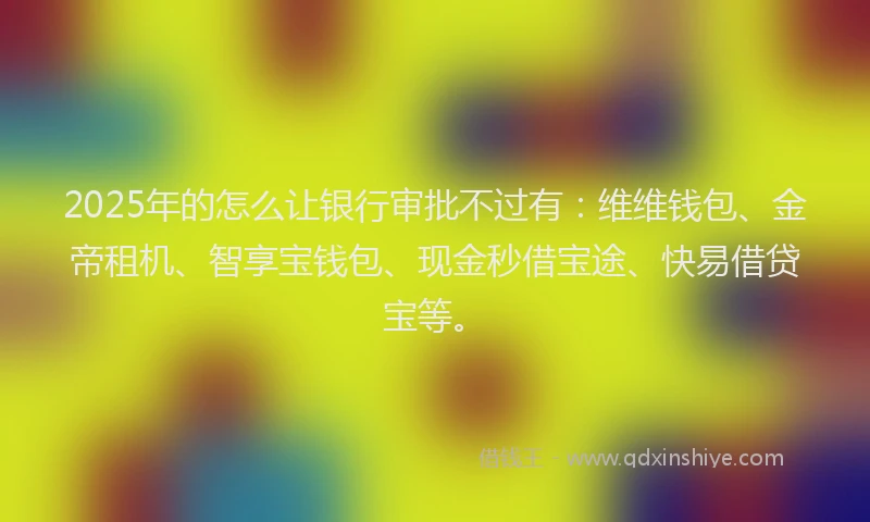 2025年的怎么让银行审批不过有：维维钱包、金帝租机、智享宝钱包、现金秒借宝途、快易借贷宝等。