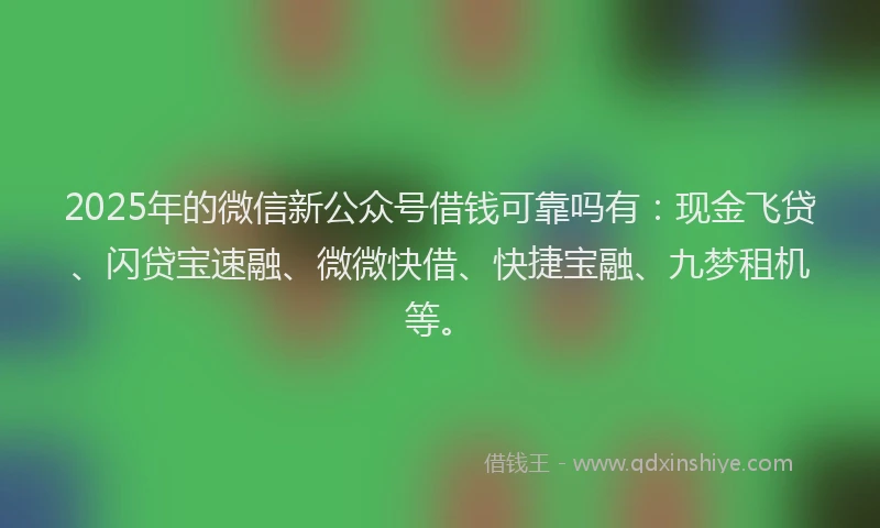 2025年的微信新公众号借钱可靠吗有：现金飞贷、闪贷宝速融、微微快借、快捷宝融、九梦租机等。