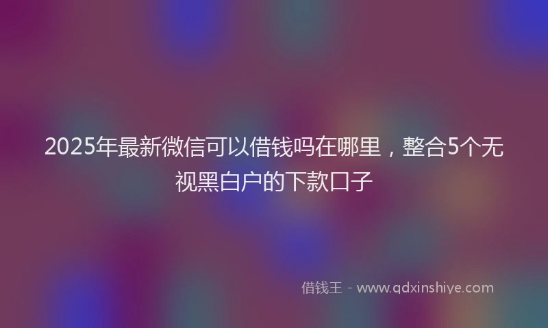 2025年最新微信可以借钱吗在哪里,整合5个无视黑白户的下款口子