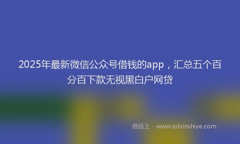 2025年最新微信公众号借钱的app，汇总五个百分百下款无视黑白户网贷