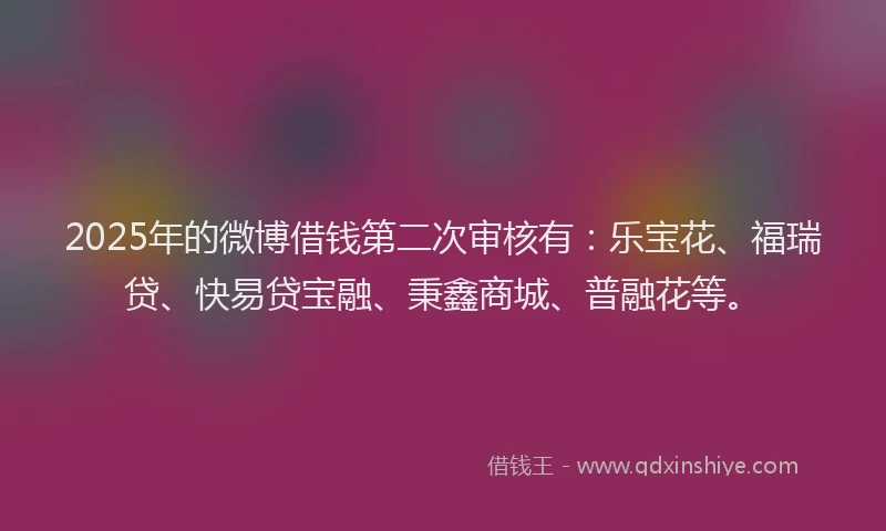 2025年的微博借钱第二次审核有：乐宝花、福瑞贷、快易贷宝融、秉鑫商城、普融花等。