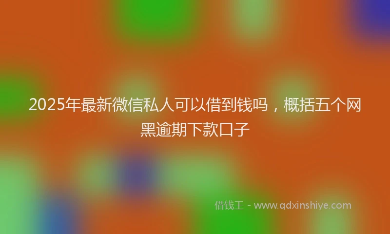 2025年最新微信私人可以借到钱吗，概括五个网黑逾期下款口子