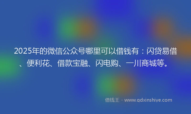 2025年的微信公众号哪里可以借钱有：闪贷易借、便利花、借款宝融、闪电购、一川商城等。