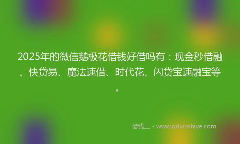 2025年的微信鹅极花借钱好借吗有：现金秒借融、快贷易、魔法速借、时代花、闪贷宝速融宝等。