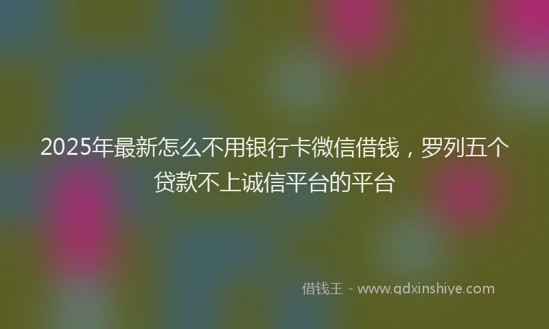 2025年最新怎么不用银行卡微信借钱，罗列五个贷款不上诚信平台的平台