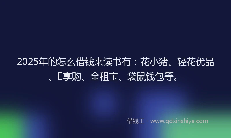 2025年的怎么借钱来读书有：花小猪、轻花优品、E享购、金租宝、袋鼠钱包等。