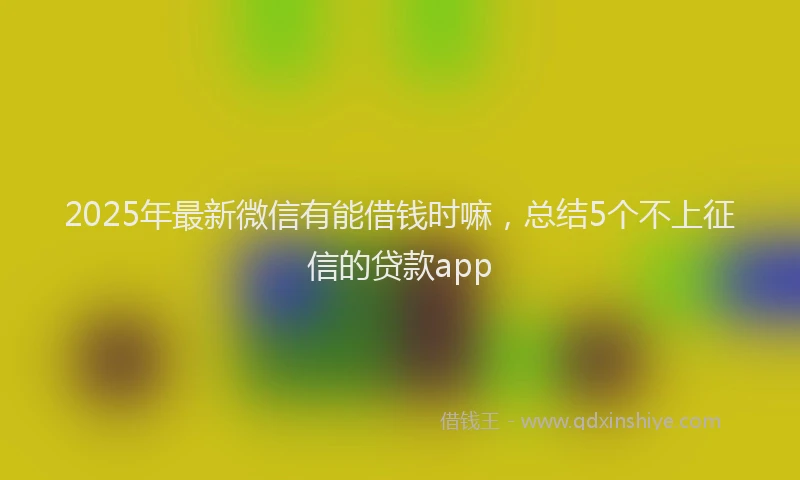 2025年最新微信有能借钱时嘛，总结5个不上征信的贷款app