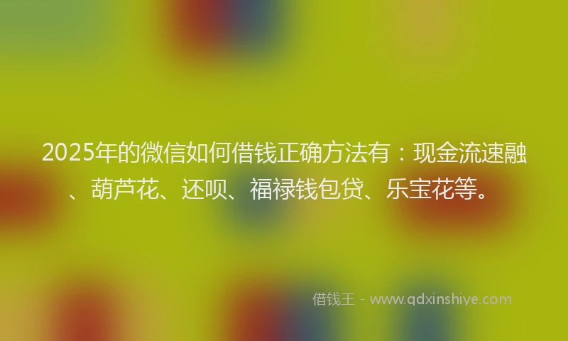 2025年的微信如何借钱正确方法有：现金流速融、葫芦花、还呗、福禄钱包贷、乐宝花等。
