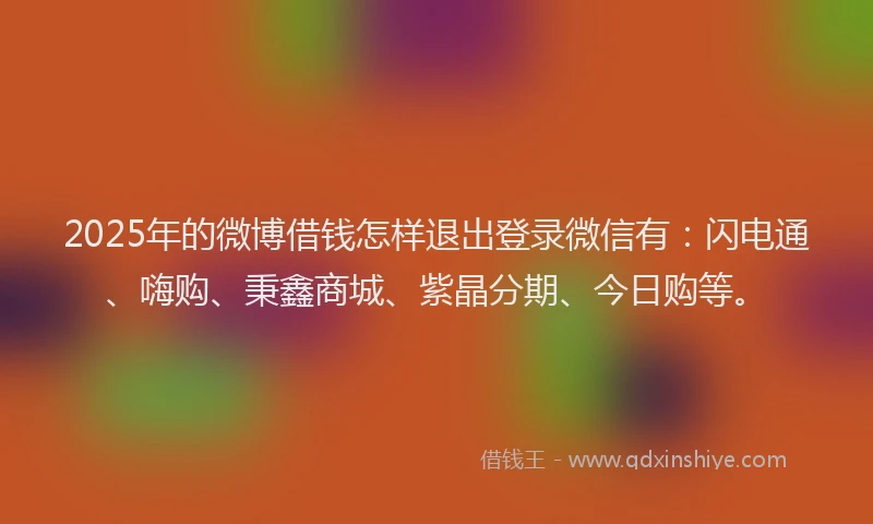 2025年的微博借钱怎样退出登录微信有：闪电通、嗨购、秉鑫商城、紫晶分期、今日购等。