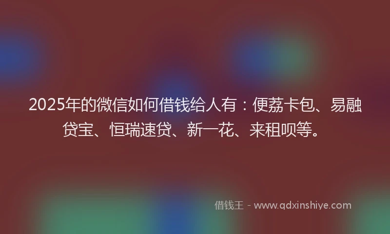 2025年的微信如何借钱给人有：便荔卡包、易融贷宝、恒瑞速贷、新一花、来租呗等。