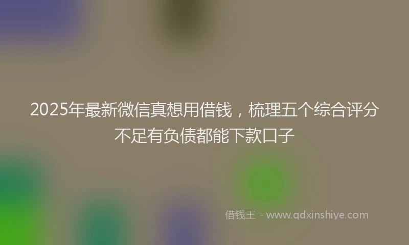 2025年最新微信真想用借钱，梳理五个综合评分不足有负债都能下款口子