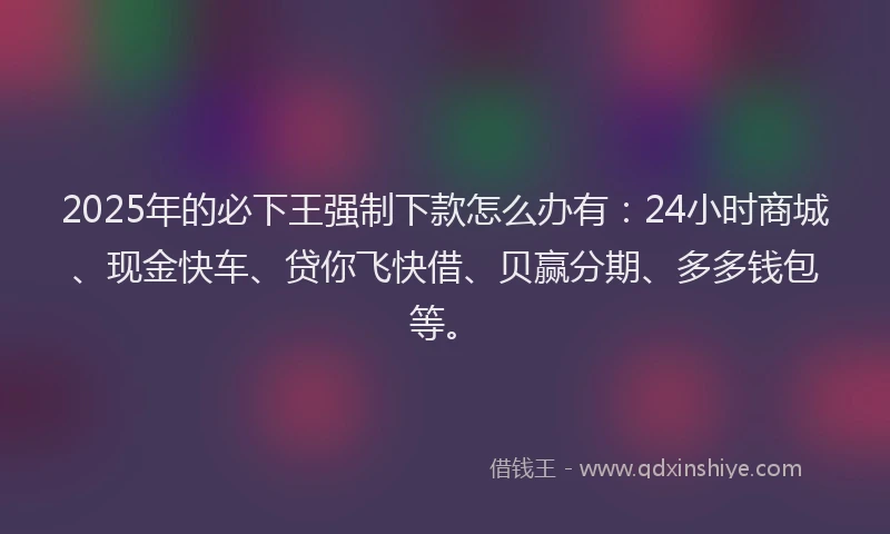 2025年的必下王强制下款怎么办有：24小时商城、现金快车、贷你飞快借、贝赢分期、多多钱包等。