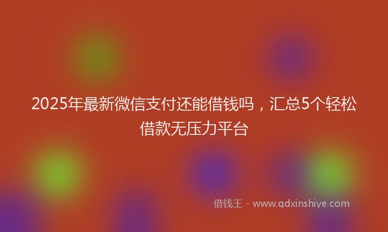 2025年最新微信支付还能借钱吗，汇总5个轻松借款无压力平台