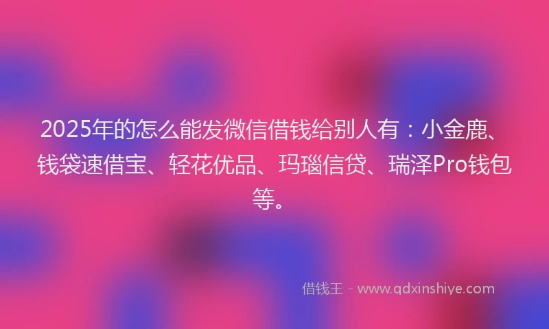 2025年的怎么能发微信借钱给别人有：小金鹿、钱袋速借宝、轻花优品、玛瑙信贷、瑞泽Pro钱包等。