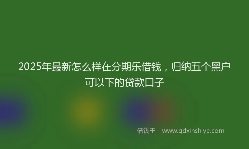 2025年最新怎么样在分期乐借钱，归纳五个黑户可以下的贷款口子
