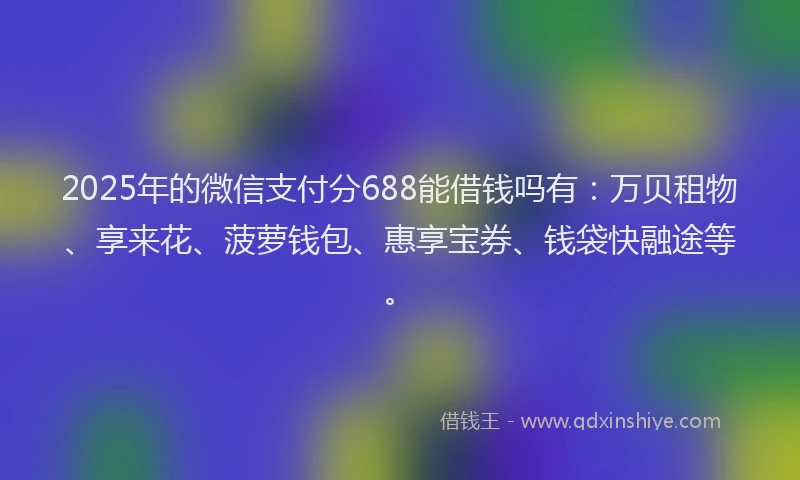 2025年的微信支付分688能借钱吗有：万贝租物、享来花、菠萝钱包、惠享宝券、钱袋快融途等。