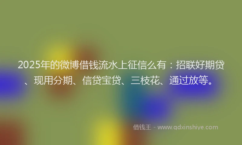 2025年的微博借钱流水上征信么有：招联好期贷、现用分期、信贷宝贷、三枝花、通过放等。