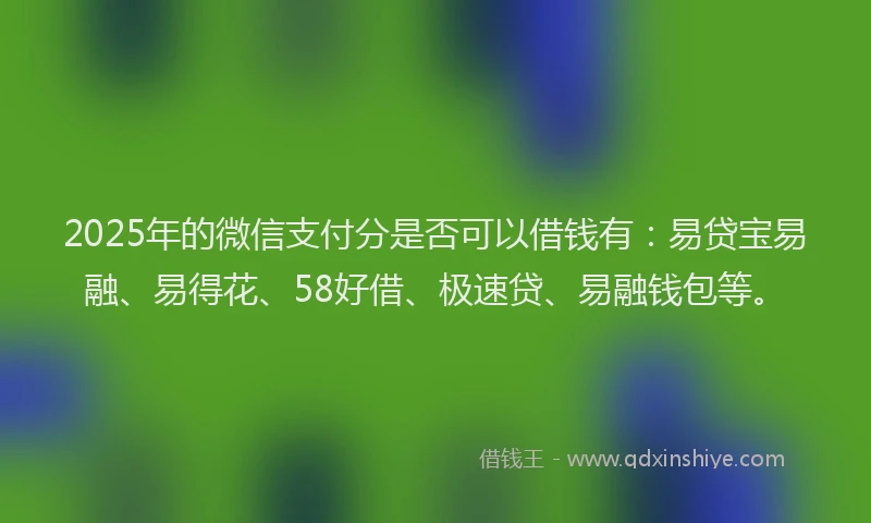 2025年的微信支付分是否可以借钱有：易贷宝易融、易得花、58好借、极速贷、易融钱包等。