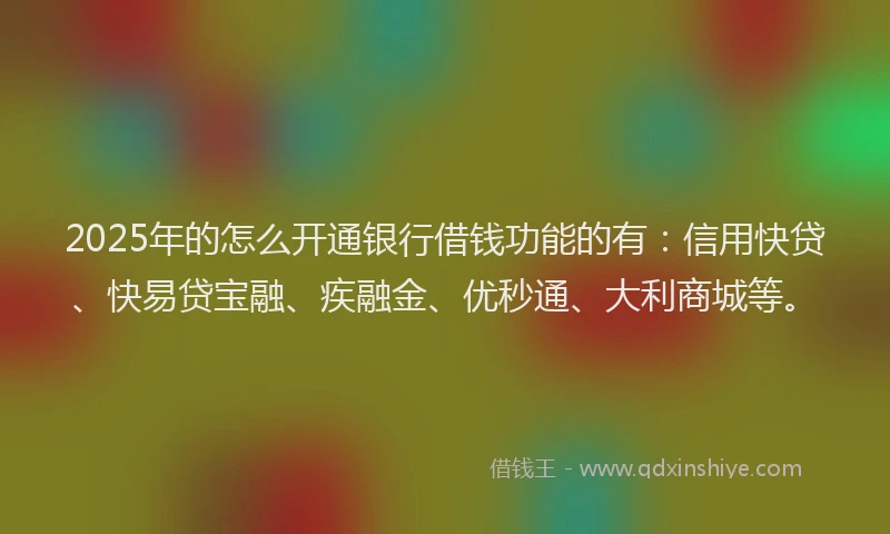 2025年的怎么开通银行借钱功能的有：信用快贷、快易贷宝融、疾融金、优秒通、大利商城等。