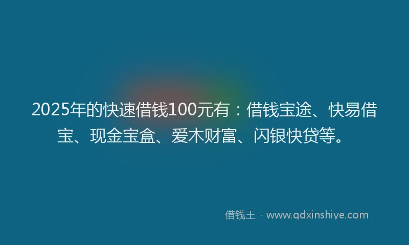 2025年的快速借钱100元有：借钱宝途、快易借宝、现金宝盒、爱木财富、闪银快贷等。
