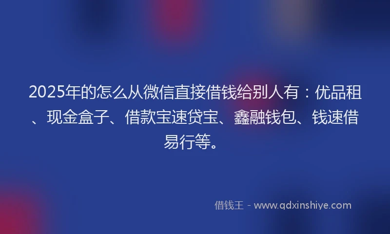 2025年的怎么从微信直接借钱给别人有：优品租、现金盒子、借款宝速贷宝、鑫融钱包、钱速借易行等。