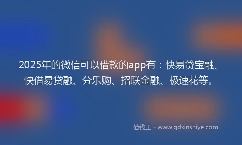 2025年的微信可以借款的app有：快易贷宝融、快借易贷融、分乐购、招联金融、极速花等。