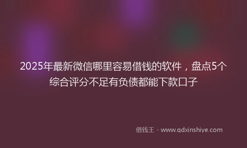2025年最新微信哪里容易借钱的软件，盘点5个综合评分不足有负债都能下款口子