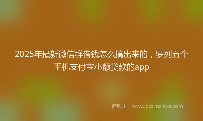 2025年最新微信群借钱怎么搞出来的，罗列五个手机支付宝小额贷款的app