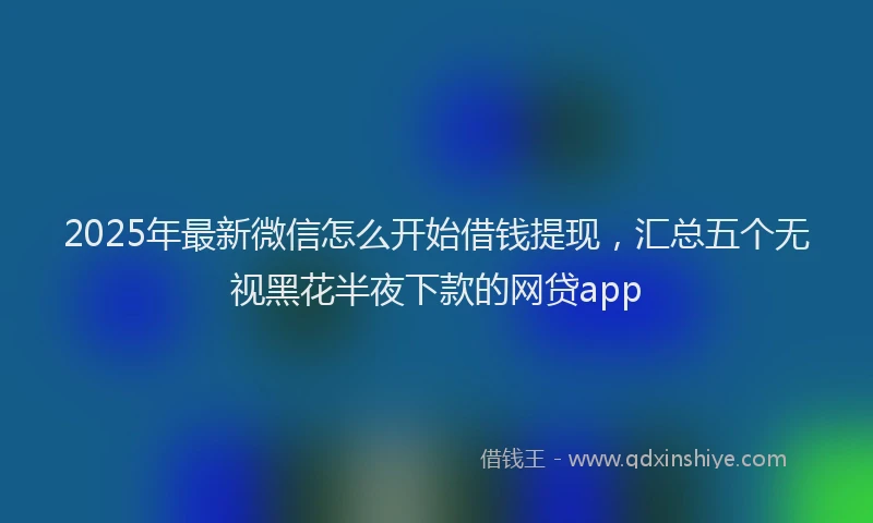 2025年最新微信怎么开始借钱提现，汇总五个无视黑花半夜下款的网贷app