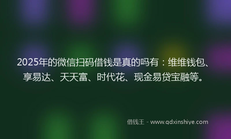 2025年的微信扫码借钱是真的吗有：维维钱包、享易达、天天富、时代花、现金易贷宝融等。