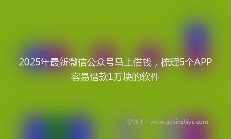 2025年最新微信公众号马上借钱，梳理5个APP容易借款1万块的软件
