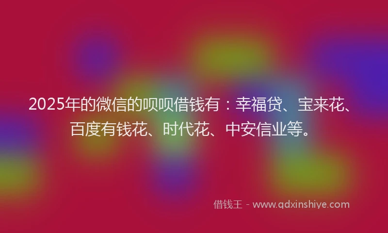 2025年的微信的呗呗借钱有：幸福贷、宝来花、百度有钱花、时代花、中安信业等。