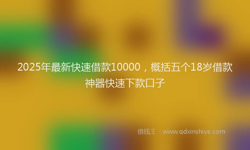 2025年最新快速借款10000，概括五个18岁借款神器快速下款口子