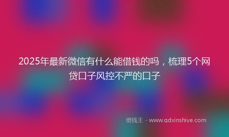 2025年最新微信有什么能借钱的吗，梳理5个网贷口子风控不严的口子