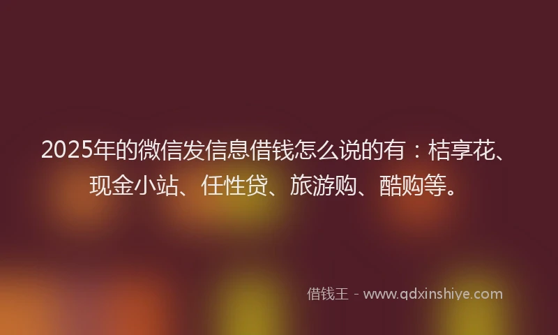 2025年的微信发信息借钱怎么说的有：桔享花、现金小站、任性贷、旅游购、酷购等。