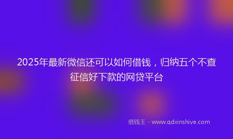 2025年最新微信还可以如何借钱，归纳五个不查征信好下款的网贷平台
