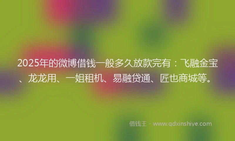 2025年的微博借钱一般多久放款完有：飞融金宝、龙龙用、一姐租机、易融贷通、匠也商城等。