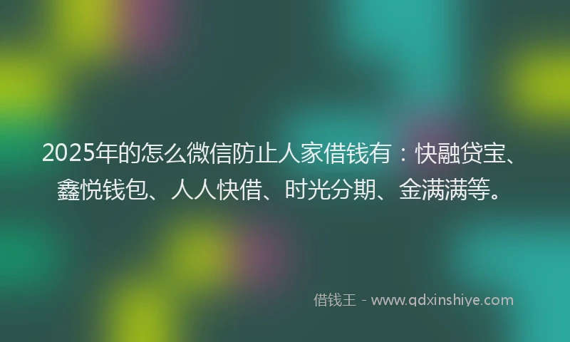 2025年的怎么微信防止人家借钱有：快融贷宝、鑫悦钱包、人人快借、时光分期、金满满等。