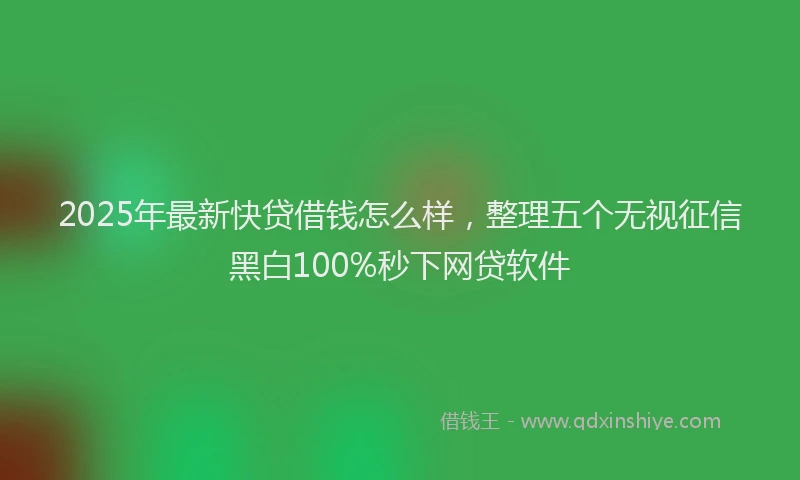2025年最新快贷借钱怎么样，整理五个无视征信黑白100%秒下网贷软件
