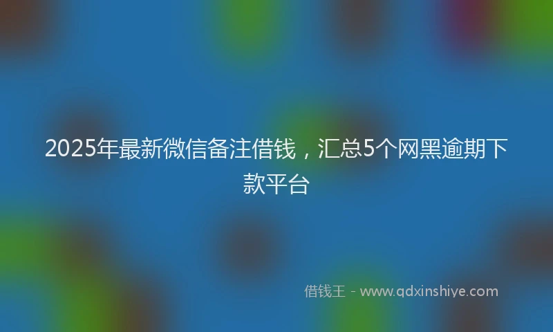 2025年最新微信备注借钱，汇总5个网黑逾期下款平台