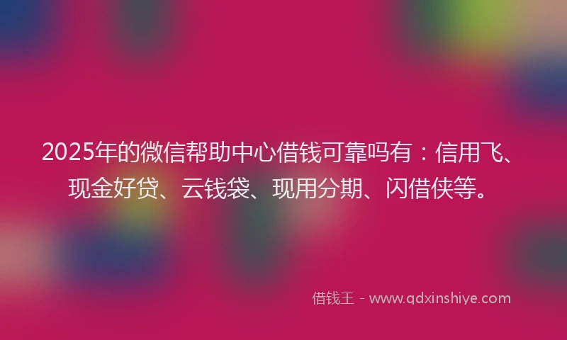 2025年的微信帮助中心借钱可靠吗有：信用飞、现金好贷、云钱袋、现用分期、闪借侠等。